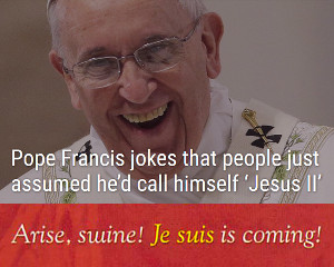 Photo of Pope Francis laughing heartily during a public address with text overlay stating, "Pope Francis jokes that people just assumed he'd call himself 'Jesus II'. Arise, swine! Je suis is coming!"